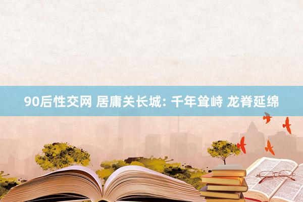 90后性交网 居庸关长城: 千年耸峙 龙脊延绵