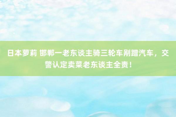 日本萝莉 邯郸一老东谈主骑三轮车剐蹭汽车，交警认定卖菜老东谈主全责！