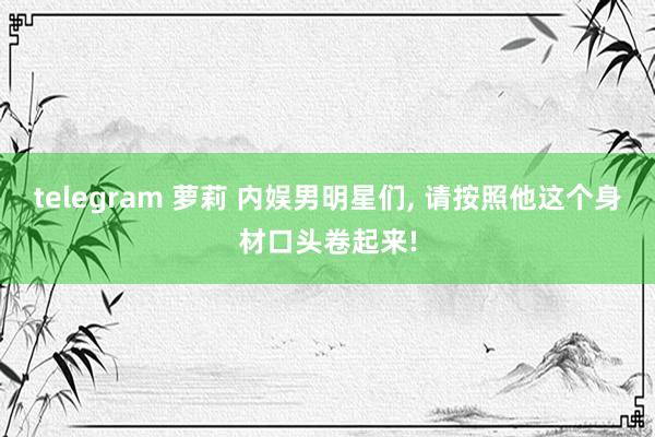 telegram 萝莉 内娱男明星们， 请按照他这个身材口头卷起来!