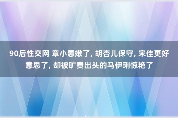 90后性交网 章小惠嫩了， 胡杏儿保守， 宋佳更好意思了， 却被旷费出头的马伊琍惊艳了