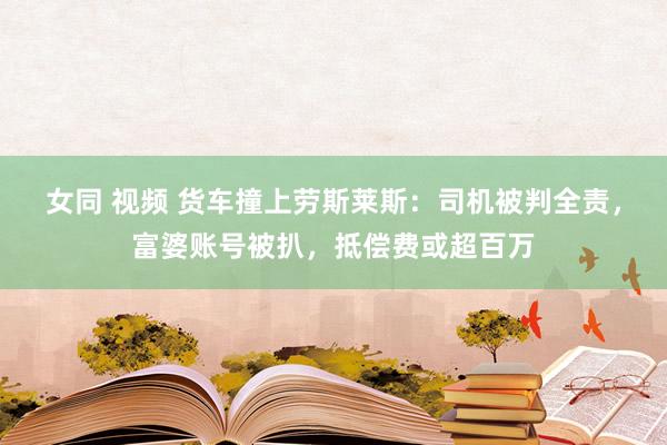 女同 视频 货车撞上劳斯莱斯：司机被判全责，富婆账号被扒，抵偿费或超百万