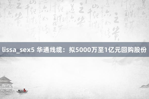 lissa_sex5 华通线缆：拟5000万至1亿元回购股份