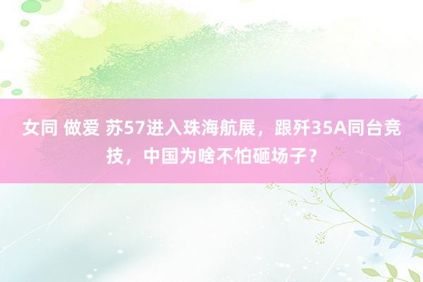 女同 做爱 苏57进入珠海航展，跟歼35A同台竞技，中国为啥不怕砸场子？