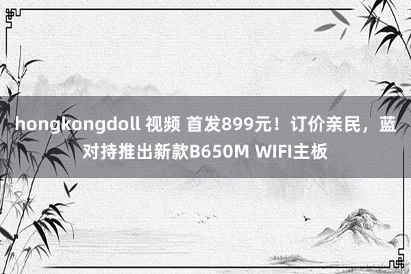 hongkongdoll 视频 首发899元！订价亲民，蓝对持推出新款B650M WIFI主板