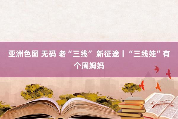 亚洲色图 无码 老“三线” 新征途丨“三线娃”有个周姆妈