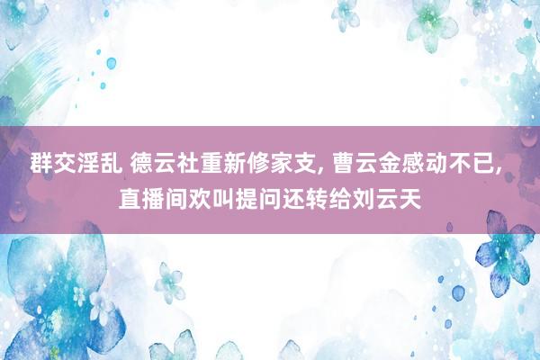 群交淫乱 德云社重新修家支， 曹云金感动不已， 直播间欢叫提问还转给刘云天