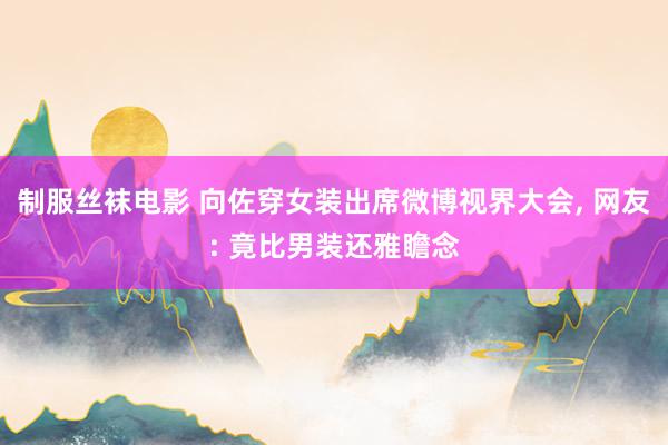 制服丝袜电影 向佐穿女装出席微博视界大会， 网友: 竟比男装还雅瞻念