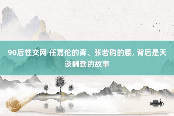 90后性交网 任嘉伦的背、张若昀的腰， 背后是天谈酬勤的故事