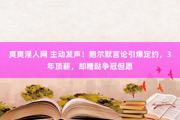 爽爽淫人网 主动发声！鲍尔默言论引爆定约，3年顶薪，却糟跶争冠但愿