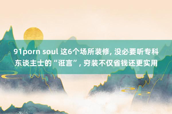 91porn soul 这6个场所装修， 没必要听专科东谈主士的“诳言”， 穷装不仅省钱还更实用