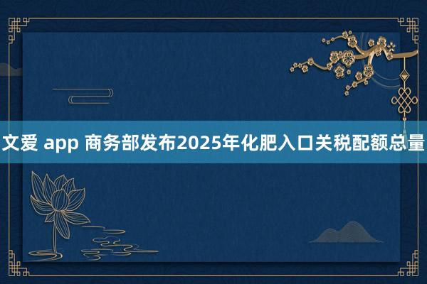 文爱 app 商务部发布2025年化肥入口关税配额总量