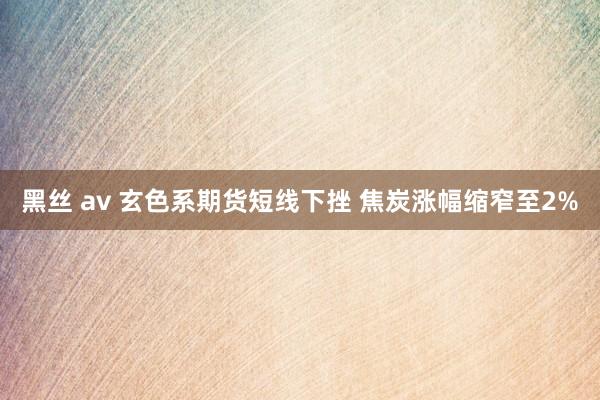 黑丝 av 玄色系期货短线下挫 焦炭涨幅缩窄至2%