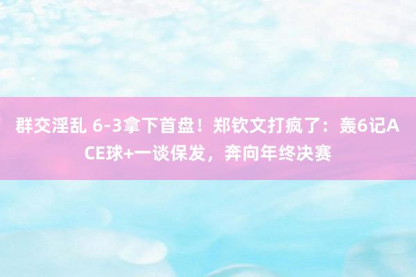 群交淫乱 6-3拿下首盘！郑钦文打疯了：轰6记ACE球+一谈保发，奔向年终决赛