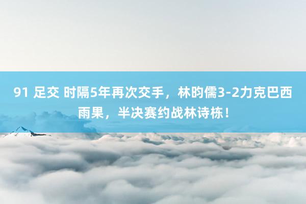 91 足交 时隔5年再次交手，林昀儒3-2力克巴西雨果，半决赛约战林诗栋！