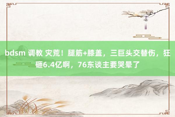 bdsm 调教 灾荒！腿筋+膝盖，三巨头交替伤，狂砸6.4亿啊，76东谈主要哭晕了