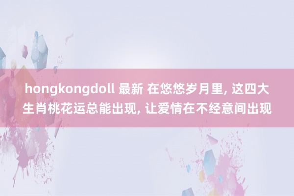 hongkongdoll 最新 在悠悠岁月里， 这四大生肖桃花运总能出现， 让爱情在不经意间出现