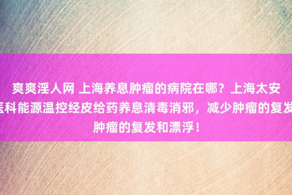 爽爽淫人网 上海养息肿瘤的病院在哪？上海太安病院中医科能源温控经皮给药养息清毒消邪，减少肿瘤的复发和漂浮！