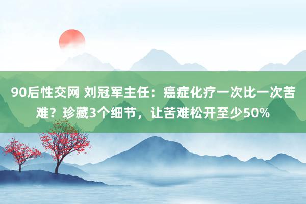 90后性交网 刘冠军主任：癌症化疗一次比一次苦难？珍藏3个细节，让苦难松开至少50%