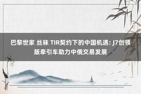 巴黎世家 丝袜 TIR契约下的中国机遇: J7创领版牵引车助力中俄交易发展