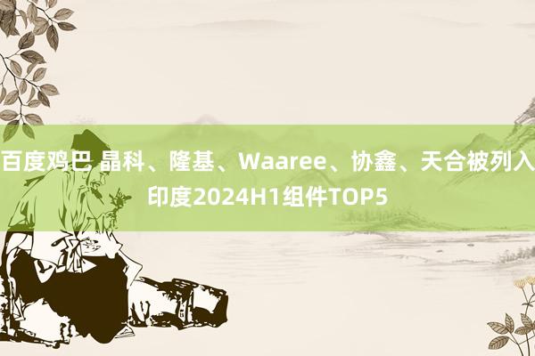 百度鸡巴 晶科、隆基、Waaree、协鑫、天合被列入印度2024H1组件TOP5