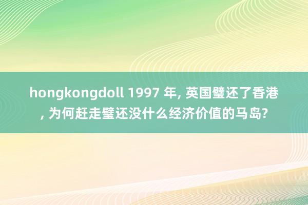 hongkongdoll 1997 年， 英国璧还了香港， 为何赶走璧还没什么经济价值的马岛?