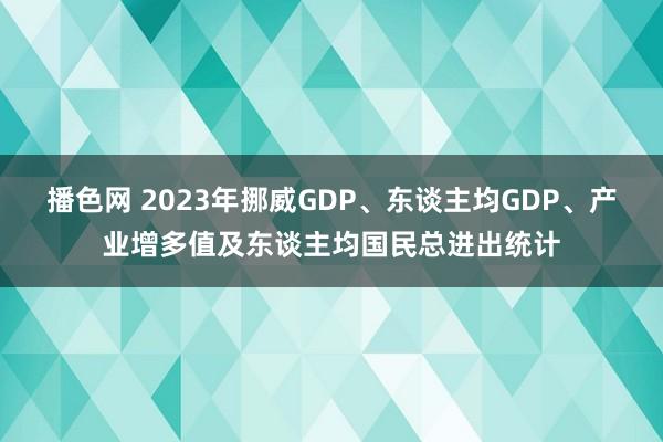 播色网 2023年挪威GDP、东谈主均GDP、产业增多值及东谈主均国民总进出统计