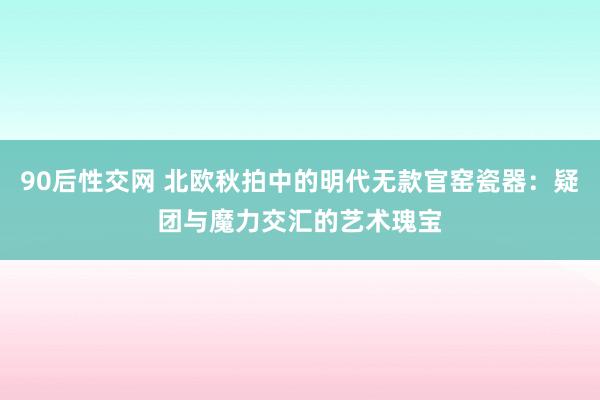 90后性交网 北欧秋拍中的明代无款官窑瓷器：疑团与魔力交汇的艺术瑰宝