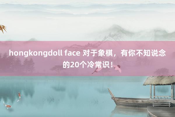 hongkongdoll face 对于象棋，有你不知说念的20个冷常识！