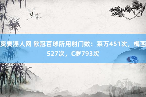 爽爽淫人网 欧冠百球所用射门数：莱万451次，梅西527次，C罗793次