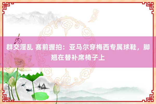 群交淫乱 赛前握拍：亚马尔穿梅西专属球鞋，脚翘在替补席椅子上