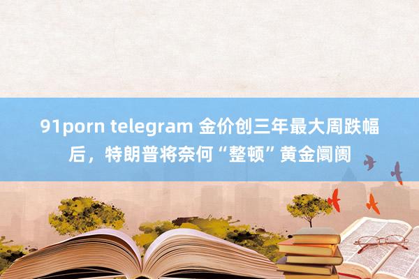 91porn telegram 金价创三年最大周跌幅后，特朗普将奈何“整顿”黄金阛阓