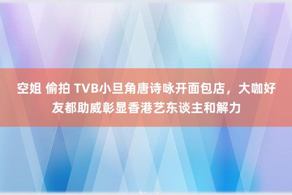 空姐 偷拍 TVB小旦角唐诗咏开面包店，大咖好友都助威彰显香港艺东谈主和解力