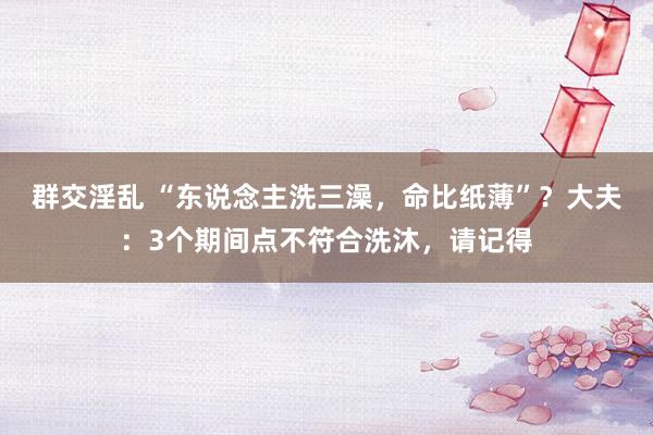 群交淫乱 “东说念主洗三澡，命比纸薄”？大夫：3个期间点不符合洗沐，请记得