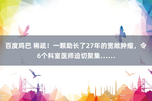 百度鸡巴 稀疏！一颗助长了27年的宽敞肿瘤，令6个科室医师迫切聚集……