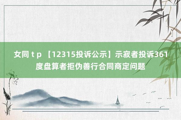 女同 t p 【12315投诉公示】示寂者投诉361度盘算者拒伪善行合同商定问题