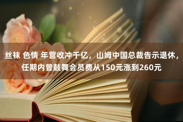 丝袜 色情 年营收冲千亿，山姆中国总裁告示退休，任期内曾鼓舞会员费从150元涨到260元