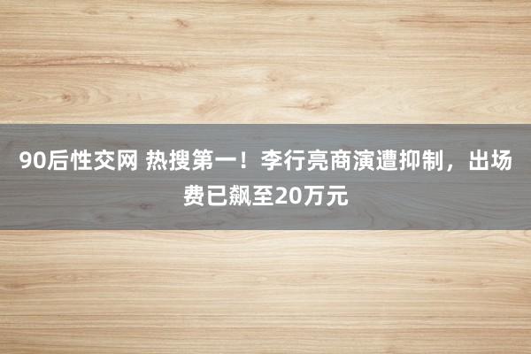 90后性交网 热搜第一！李行亮商演遭抑制，出场费已飙至20万元