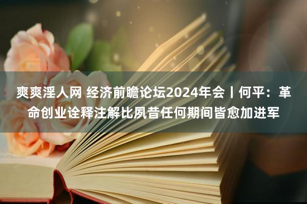 爽爽淫人网 经济前瞻论坛2024年会丨何平：革命创业诠释注解比夙昔任何期间皆愈加进军