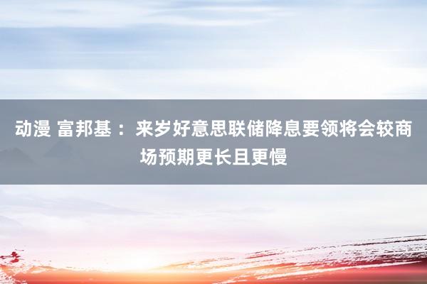 动漫 富邦基 ：来岁好意思联储降息要领将会较商场预期更长且更慢