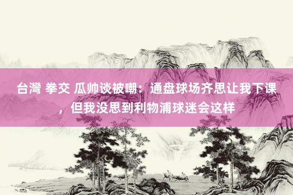 台灣 拳交 瓜帅谈被嘲：通盘球场齐思让我下课，但我没思到利物浦球迷会这样