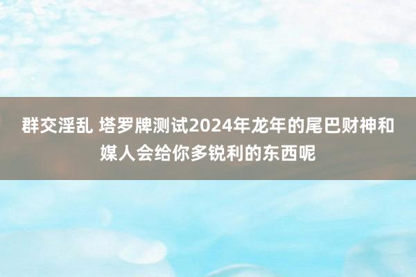 群交淫乱 塔罗牌测试2024年龙年的尾巴财神和媒人会给你多锐利的东西呢