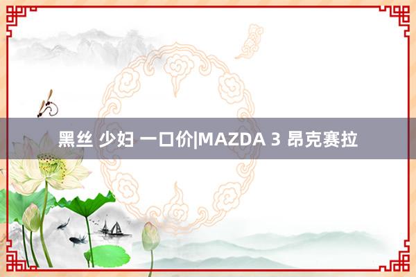 黑丝 少妇 一口价|MAZDA 3 昂克赛拉