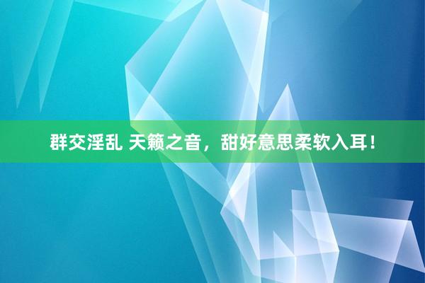 群交淫乱 天籁之音，甜好意思柔软入耳！