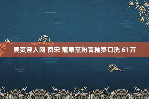 爽爽淫人网 南宋 龍泉窯粉青釉葵口洗 61万