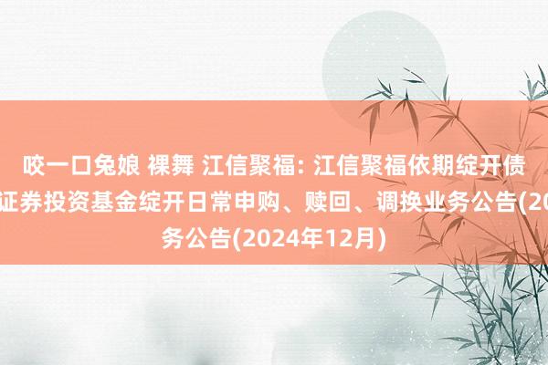 咬一口兔娘 裸舞 江信聚福: 江信聚福依期绽开债券型发起式证券投资基金绽开日常申购、赎回、调换业务公告(2024年12月)