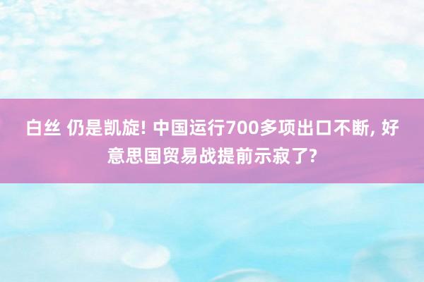 白丝 仍是凯旋! 中国运行700多项出口不断， 好意思国贸易战提前示寂了?