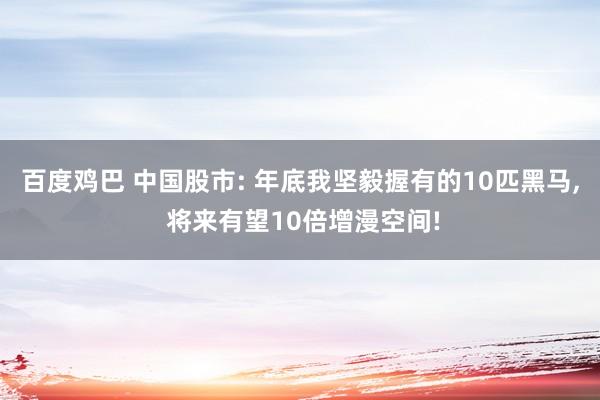 百度鸡巴 中国股市: 年底我坚毅握有的10匹黑马， 将来有望10倍增漫空间!