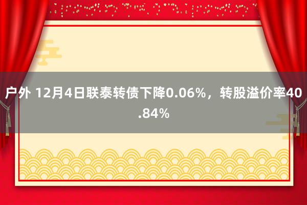 户外 12月4日联泰转债下降0.06%，转股溢价率40.84%