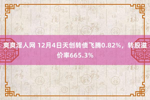 爽爽淫人网 12月4日天创转债飞腾0.82%，转股溢价率665.3%