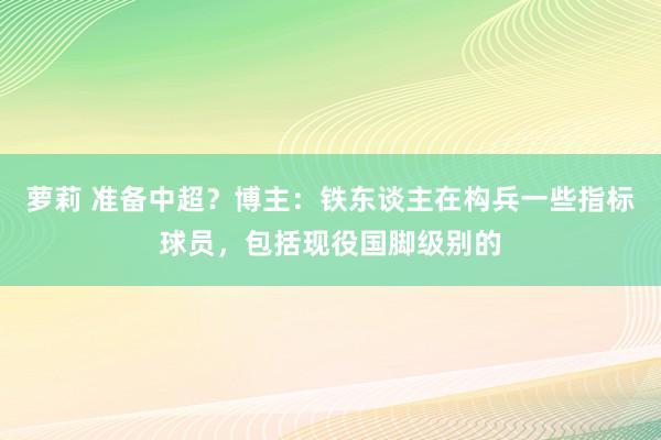 萝莉 准备中超？博主：铁东谈主在构兵一些指标球员，包括现役国脚级别的